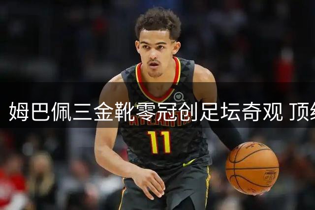 姆巴佩三金靴零冠创足坛奇观 顶级射手为何难换团队胜利？